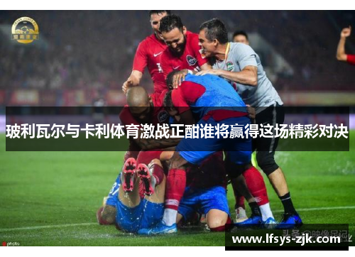 玻利瓦尔与卡利体育激战正酣谁将赢得这场精彩对决