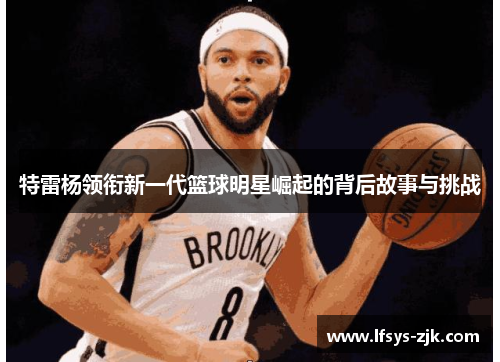 特雷杨领衔新一代篮球明星崛起的背后故事与挑战